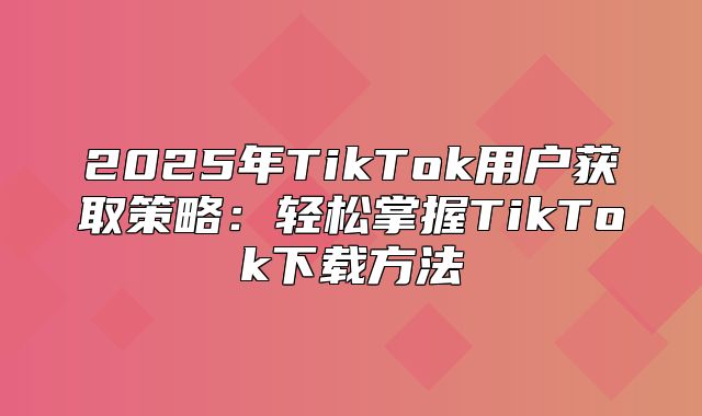 2025年TikTok用户获取策略：轻松掌握TikTok下载方法