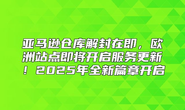 亚马逊仓库解封在即，欧洲站点即将开启服务更新！2025年全新篇章开启