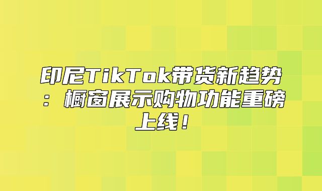 印尼TikTok带货新趋势：橱窗展示购物功能重磅上线！