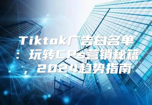 Tiktok广告白名单：玩转CPs营销秘籍，2025趋势指南