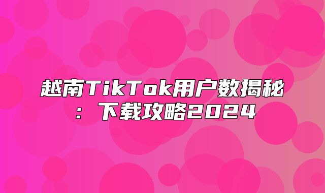 越南TikTok用户数揭秘：下载攻略2025