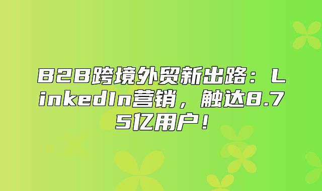 B2B跨境外贸新出路：LinkedIn营销，触达8.75亿用户！