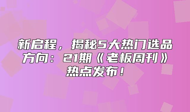 新启程，揭秘5大热门选品方向：21期老板周刊热点发布！