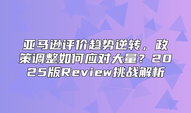 亚马逊评价趋势逆转，政策调整如何应对大量？2025版Review挑战解析