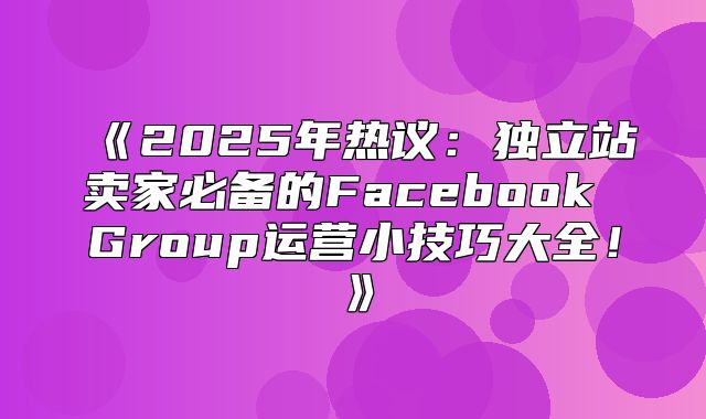 2025年热议：独立站卖家必备的FacebookGroup运营小技巧大全！