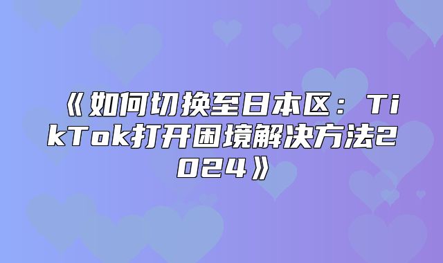 如何切换至日本区：TikTok打开困境解决方法2025