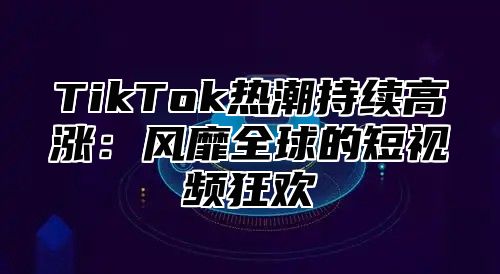 TikTok热潮持续高涨：风靡全球的短视频狂欢