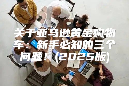 关于亚马逊黄金购物车：新手必知的三个问题！(2025版)