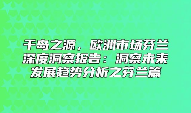 千岛之源，欧洲市场芬兰深度洞察报告：洞察未来发展趋势分析之芬兰篇