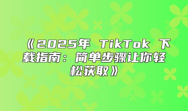 2025年TikTok下载指南：简单步骤让你轻松获取