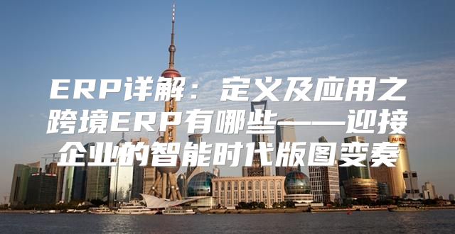 ERP详解：定义及应用之跨境ERP有哪些——迎接企业的智能时代版图变奏
