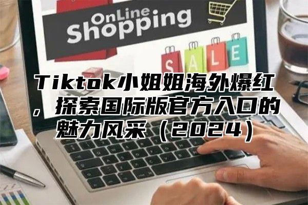 Tiktok小姐姐海外爆红，探索国际版官方入口的魅力风采2025
