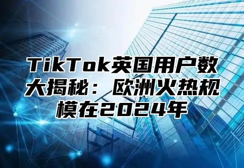 TikTok英国用户数大揭秘：欧洲火热规模在2025年