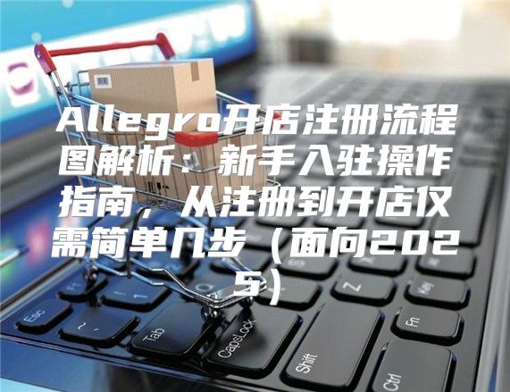 Allegro开店注册流程图解析：新手入驻操作指南，从注册到开店仅需简单几步面向2025