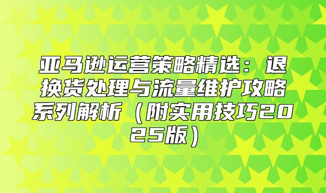 亚马逊运营策略精选：退换货处理与流量维护攻略系列解析附实用技巧2025版