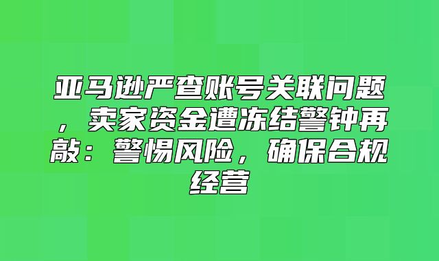 亚马逊严查账号关联问题，卖家资金遭冻结警钟再敲：警惕风险，确保合规经营
