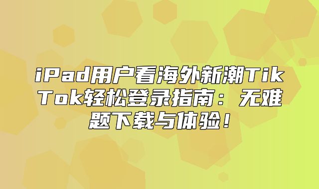 iPad用户看海外新潮TikTok轻松登录指南：无难题下载与体验！