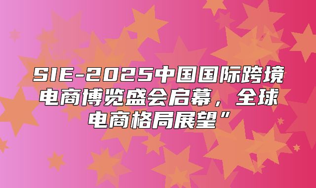 SIE-2025中国国际跨境电商博览盛会启幕，全球电商格局展望”