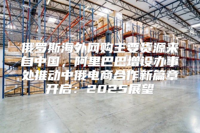 俄罗斯海外网购主要货源来自中国，阿里巴巴增设办事处推动中俄电商合作新篇章开启：2025展望
