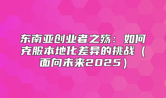 东南亚创业者之殇：如何克服本地化差异的挑战面向未来2025