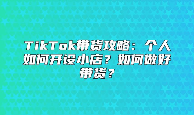 TikTok带货攻略：个人如何开设小店？如何做好带货？