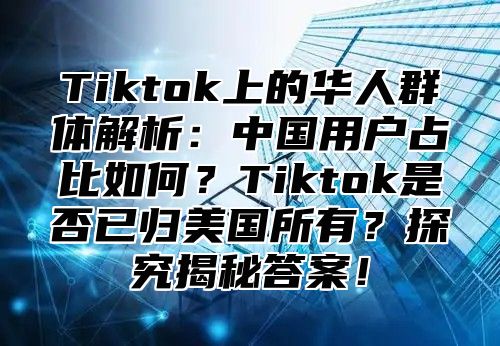 Tiktok上的华人群体解析：中国用户占比如何？Tiktok是否已归美国所有？探究揭秘答案！