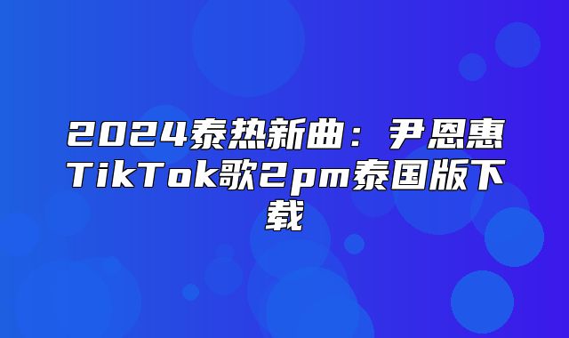 2025泰热新曲：尹恩惠TikTok歌2pm泰国版下载