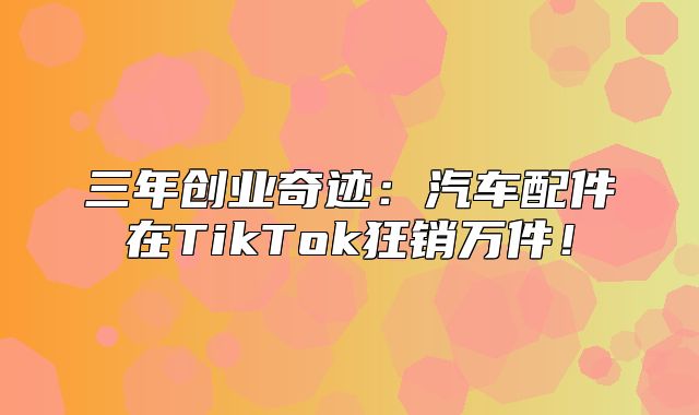 三年创业奇迹：汽车配件在TikTok狂销万件！