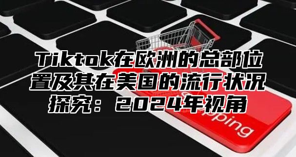 Tiktok在欧洲的总部位置及其在美国的流行状况探究：2025年视角