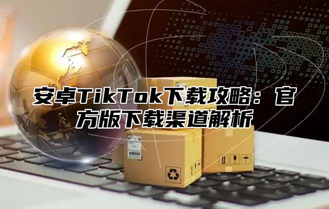 安卓TikTok下载攻略：官方版下载渠道解析