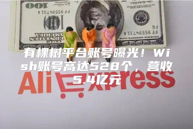 有棵树平台账号曝光！Wish账号高达528个，营收5.4亿元