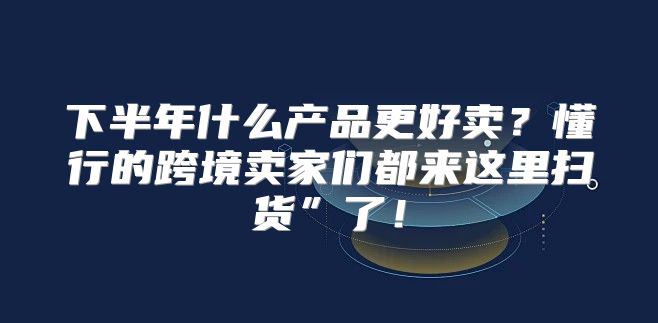 下半年什么产品更好卖？懂行的跨境卖家们都来这里扫货”了！