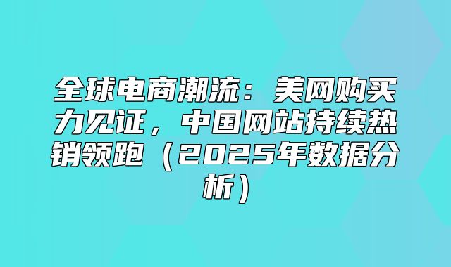 全球电商潮流：美网购买力见证，中国网站持续热销领跑2025年数据分析