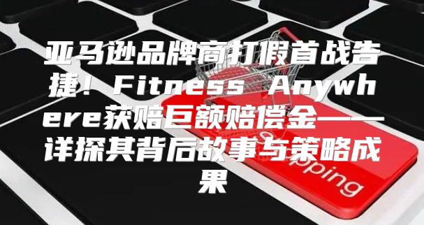 亚马逊品牌商打假首战告捷！Fitness Anywhere获赔巨额赔偿金——详探其背后故事与策略成果