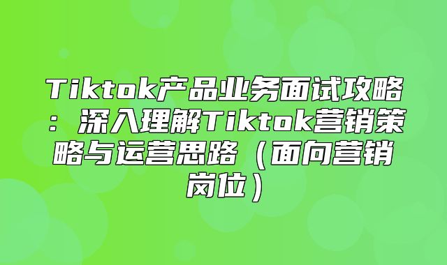 Tiktok产品业务面试攻略：深入理解Tiktok营销策略与运营思路面向营销岗位