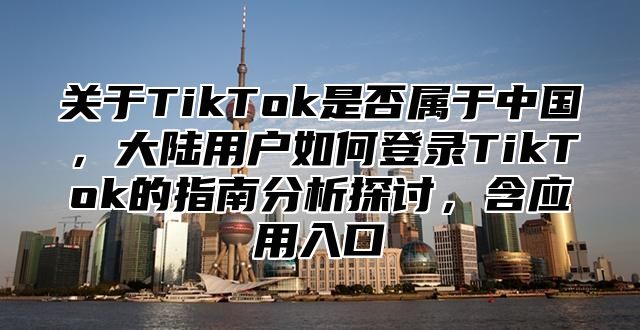 关于TikTok是否属于中国，大陆用户如何登录TikTok的指南分析探讨，含应用入口