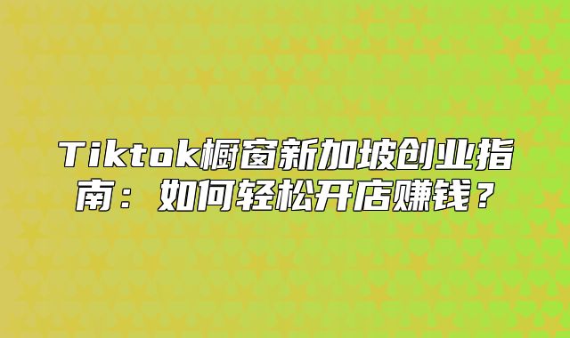 Tiktok橱窗新加坡创业指南：如何轻松开店赚钱？