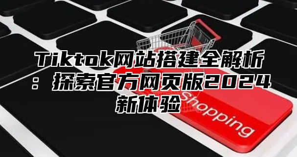 Tiktok网站搭建全解析：探索官方网页版2025新体验