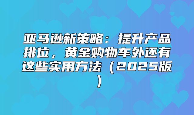 亚马逊新策略：提升产品排位，黄金购物车外还有这些实用方法2025版