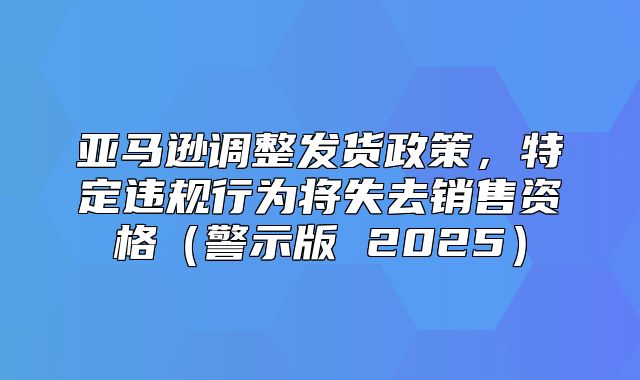 亚马逊调整发货政策，特定违规行为将失去销售资格警示版 2025