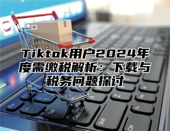 Tiktok用户2025年度需缴税解析：下载与税务问题探讨