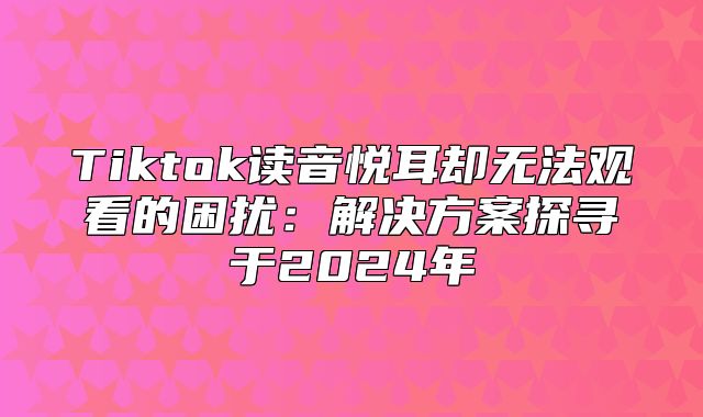 Tiktok读音悦耳却无法观看的困扰：解决方案探寻于2025年