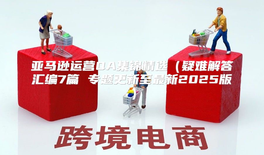 亚马逊运营QA集锦精选疑难解答汇编7篇 专题更新至最新2025版
