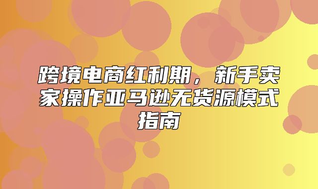 跨境电商红利期，新手卖家操作亚马逊无货源模式指南
