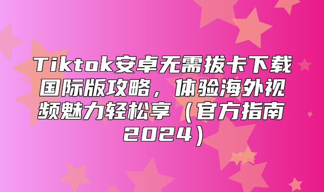 Tiktok安卓无需拔卡下载国际版攻略，体验海外视频魅力轻松享官方指南2025