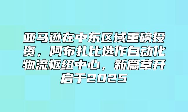 亚马逊在中东区域重磅投资，阿布扎比选作自动化物流枢纽中心，新篇章开启于2025
