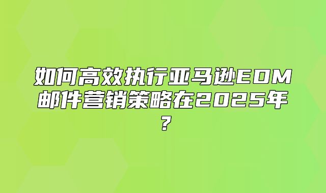 如何高效执行亚马逊EDM邮件营销策略在2025年？