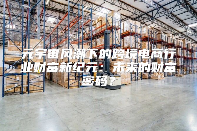 元宇宙风潮下的跨境电商行业财富新纪元：未来的财富密码？