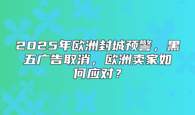 2025年欧洲封城预警，黑五广告取消，欧洲卖家如何应对？