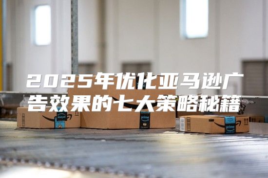 2025年优化亚马逊广告效果的七大策略秘籍